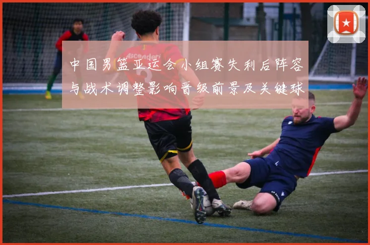 中国男篮亚运会小组赛失利后阵容与战术调整影响晋级前景及关键球员表现