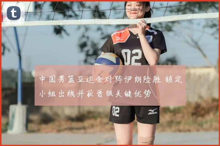 中国男篮亚运会对阵伊朗险胜 锁定小组出线并获晋级关键优势