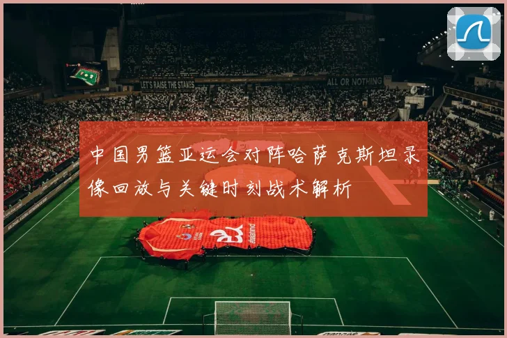 中国男篮亚运会对阵哈萨克斯坦录像回放与关键时刻战术解析