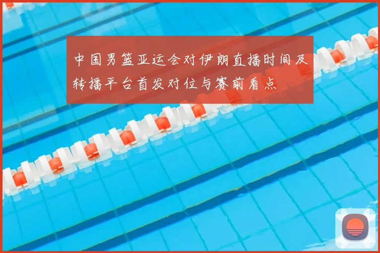 中国男篮亚运会对伊朗直播时间及转播平台首发对位与赛前看点