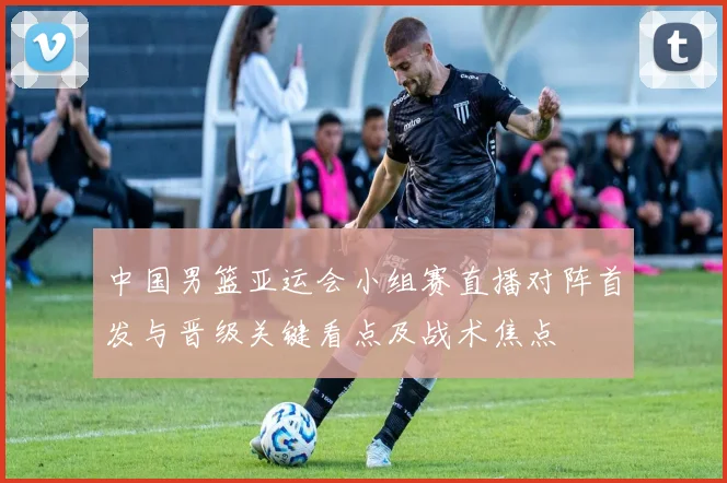 中国男篮亚运会小组赛直播对阵首发与晋级关键看点及战术焦点