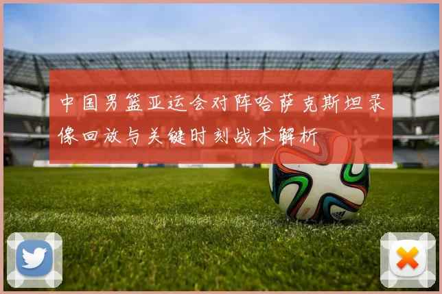 中国男篮亚运会对阵哈萨克斯坦录像回放与关键时刻战术解析