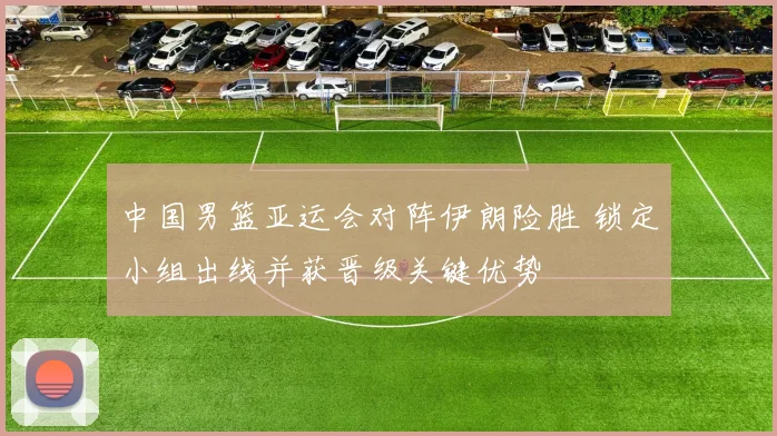 中国男篮亚运会对阵伊朗险胜 锁定小组出线并获晋级关键优势