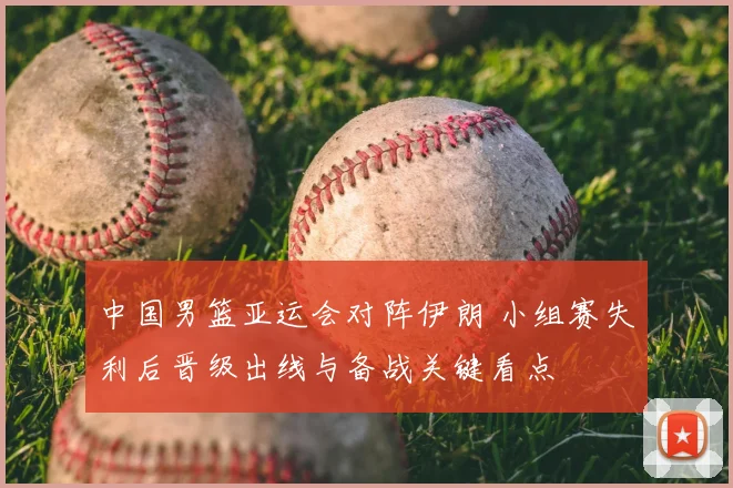 中国男篮亚运会对阵伊朗 小组赛失利后晋级出线与备战关键看点