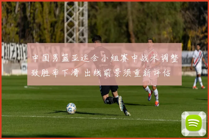 中国男篮亚运会小组赛中战术调整致胜率下滑 出线前景须重新评估