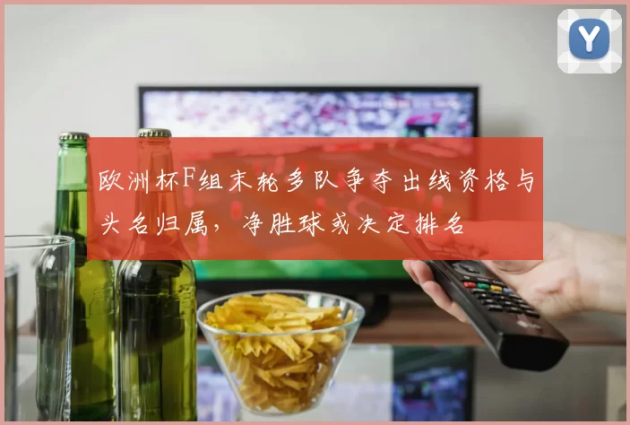 欧洲杯F组末轮多队争夺出线资格与头名归属,净胜球或决定排名