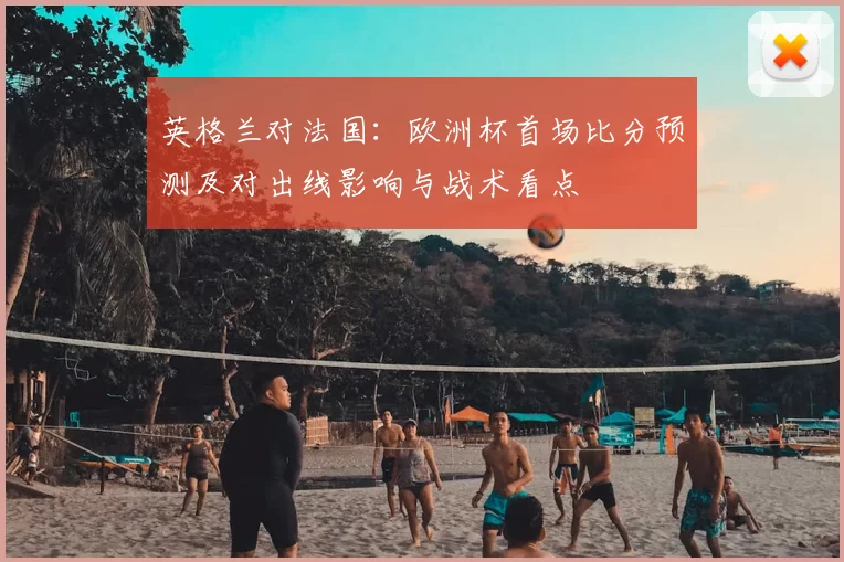英格兰对法国：欧洲杯首场比分预测及对出线影响与战术看点