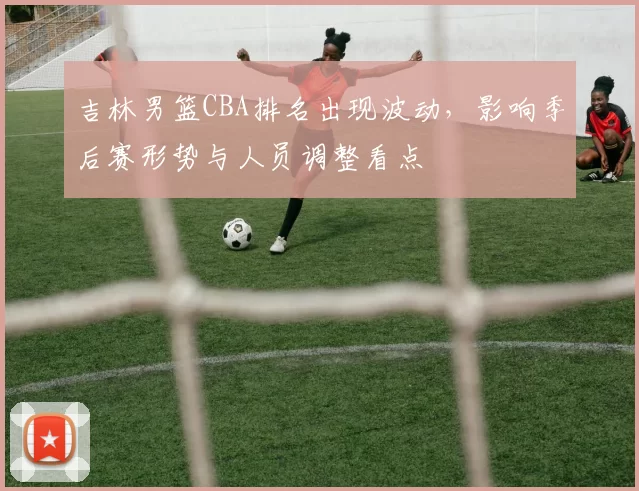 吉林男篮CBA排名出现波动,影响季后赛形势与人员调整看点