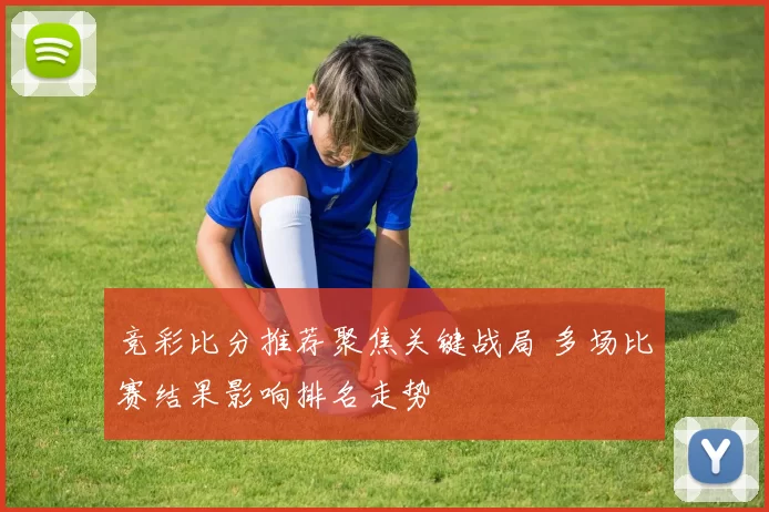 竞彩比分推荐聚焦关键战局 多场比赛结果影响排名走势