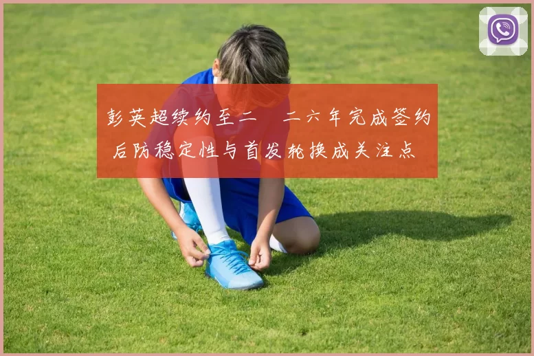 彭英超续约至二〇二六年完成签约 后防稳定性与首发轮换成关注点
