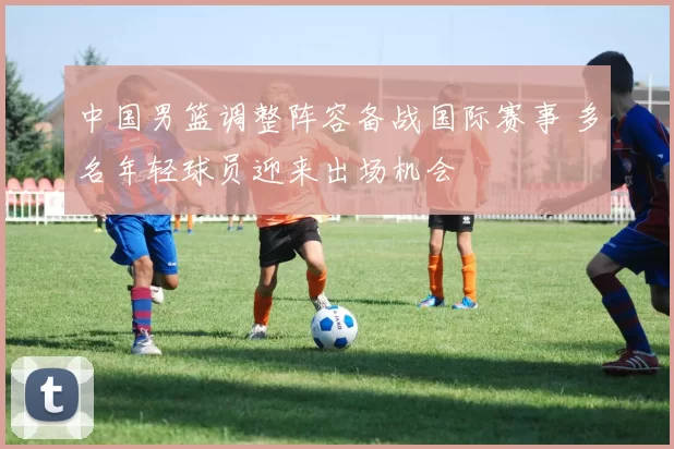中国男篮调整阵容备战国际赛事 多名年轻球员迎来出场机会