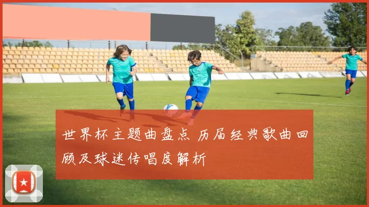 世界杯主题曲盘点 历届经典歌曲回顾及球迷传唱度解析