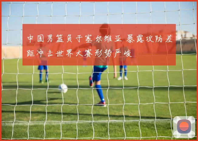 中国男篮负于塞尔维亚 暴露攻防差距冲击世界大赛形势严峻