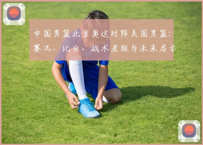 中国男篮北京奥运对阵美国男篮：赛况、比分、战术差距与未来启示