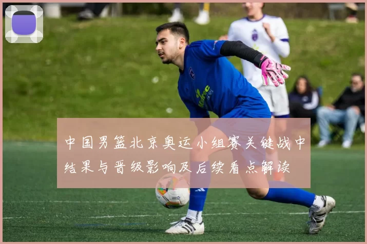 中国男篮北京奥运小组赛关键战中结果与晋级影响及后续看点解读
