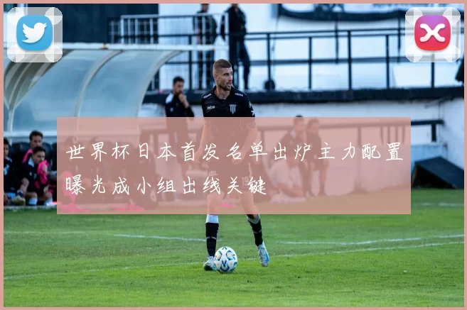 世界杯日本首发名单出炉主力配置曝光成小组出线关键