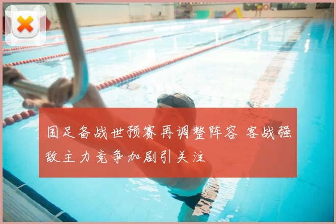 国足备战世预赛再调整阵容 客战强敌主力竞争加剧引关注