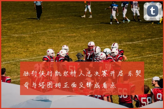 独行侠对凯尔特人总决赛开启 东契奇与塔图姆正面交锋成看点