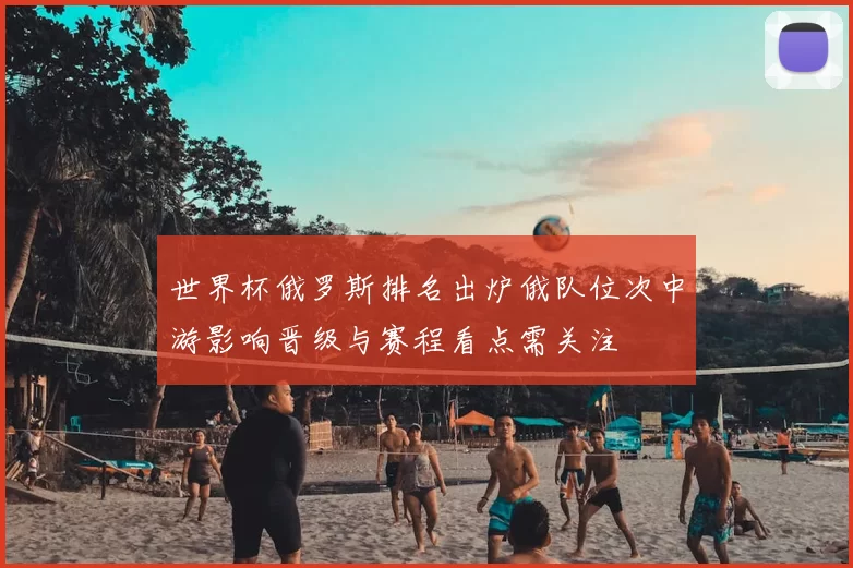 世界杯俄罗斯排名出炉俄队位次中游影响晋级与赛程看点需关注