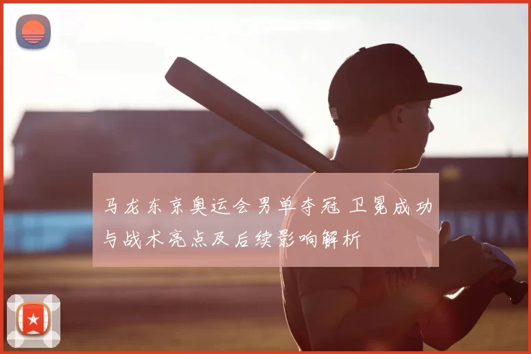 马龙东京奥运会男单夺冠 卫冕成功与战术亮点及后续影响解析