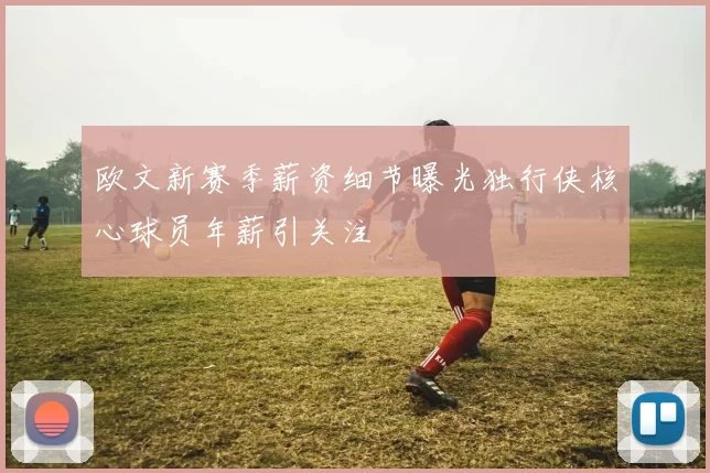 欧文新赛季薪资细节曝光独行侠核心球员年薪引关注
