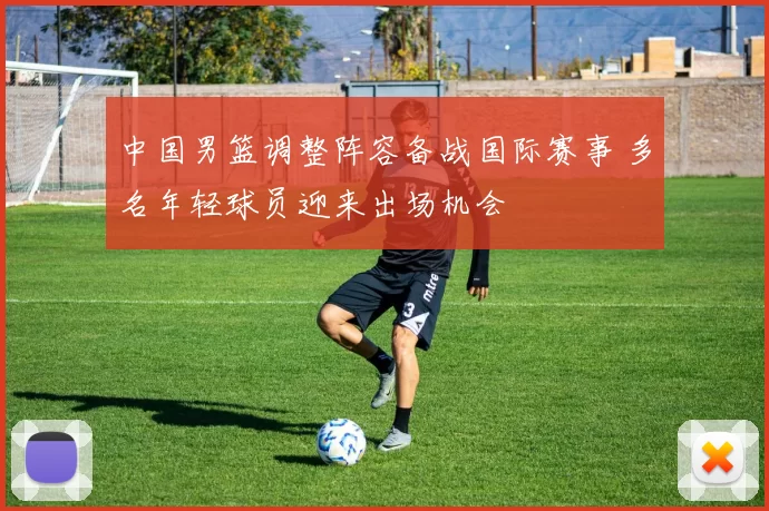 中国男篮调整阵容备战国际赛事 多名年轻球员迎来出场机会