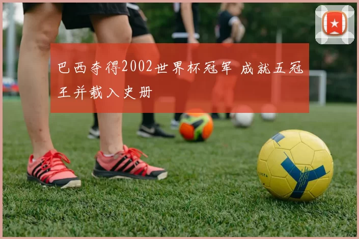 巴西夺得2002世界杯冠军 成就五冠王并载入史册
