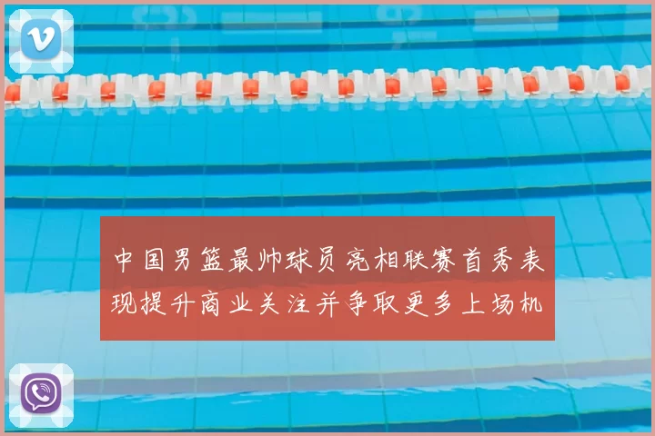 中国男篮最帅球员亮相联赛首秀表现提升商业关注并争取更多上场机会