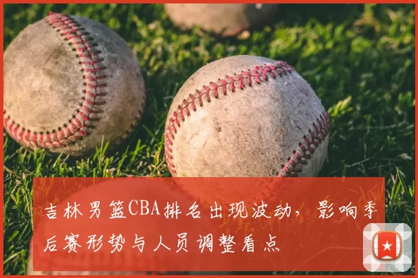 吉林男篮CBA排名出现波动,影响季后赛形势与人员调整看点
