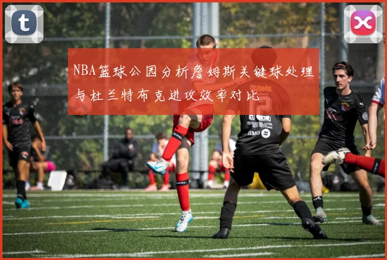 NBA篮球公园分析詹姆斯关键球处理与杜兰特布克进攻效率对比