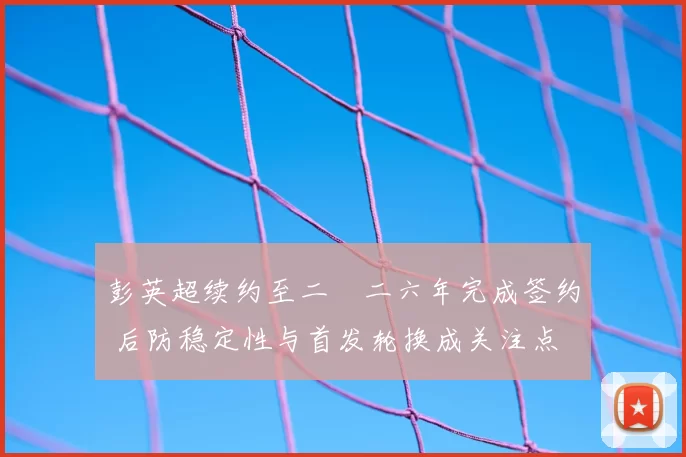 彭英超续约至二〇二六年完成签约 后防稳定性与首发轮换成关注点
