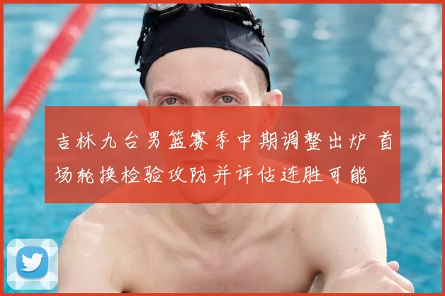 吉林九台男篮赛季中期调整出炉 首场轮换检验攻防并评估连胜可能