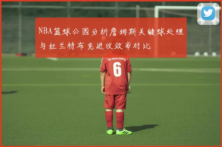 NBA篮球公园分析詹姆斯关键球处理与杜兰特布克进攻效率对比