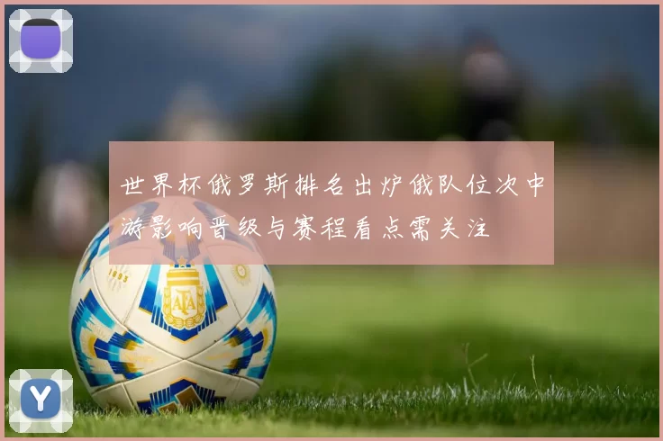 世界杯俄罗斯排名出炉俄队位次中游影响晋级与赛程看点需关注