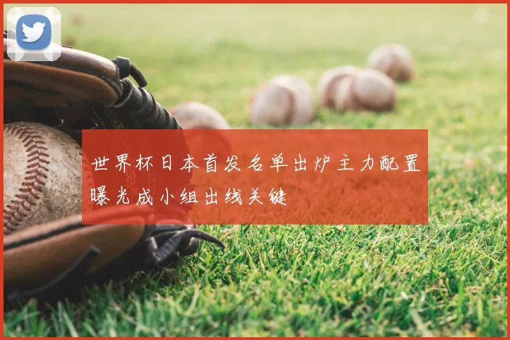 世界杯日本首发名单出炉主力配置曝光成小组出线关键