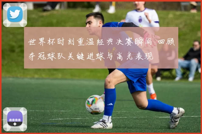 世界杯时刻重温经典决赛瞬间 回顾夺冠球队关键进球与高光表现