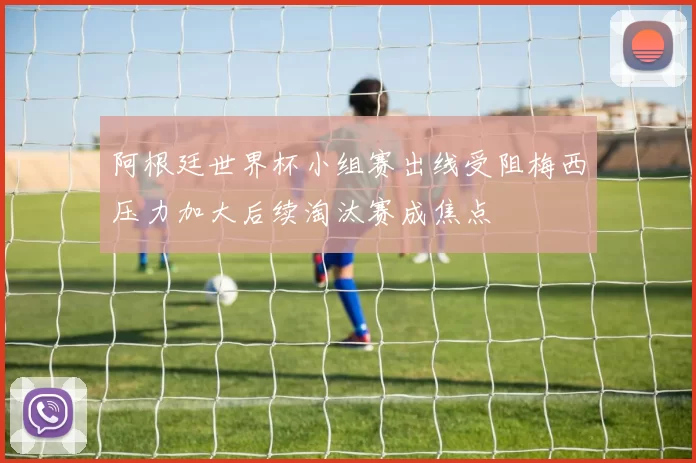 阿根廷世界杯小组赛出线受阻梅西压力加大后续淘汰赛成焦点