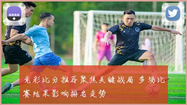 竞彩比分推荐聚焦关键战局 多场比赛结果影响排名走势