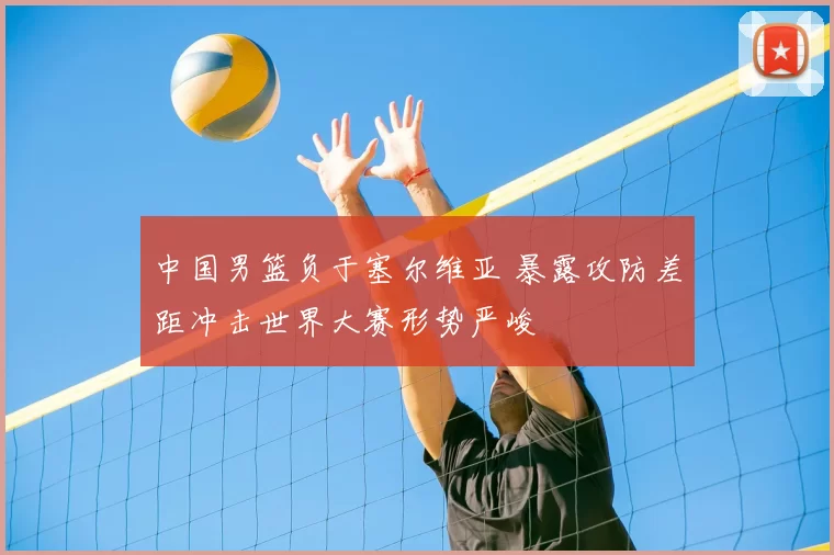 中国男篮负于塞尔维亚 暴露攻防差距冲击世界大赛形势严峻