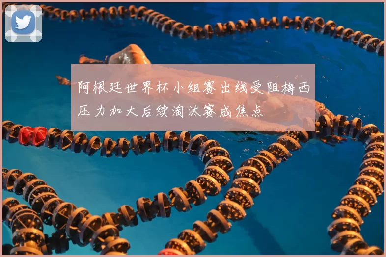 阿根廷世界杯小组赛出线受阻梅西压力加大后续淘汰赛成焦点