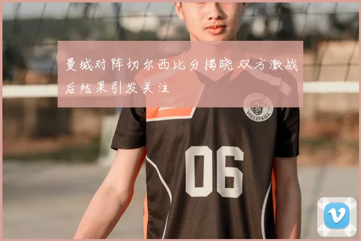 曼城对阵切尔西比分揭晓 双方激战后结果引发关注