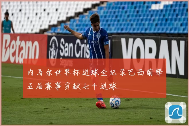 内马尔世界杯进球全记录巴西前锋五届赛事贡献七个进球
