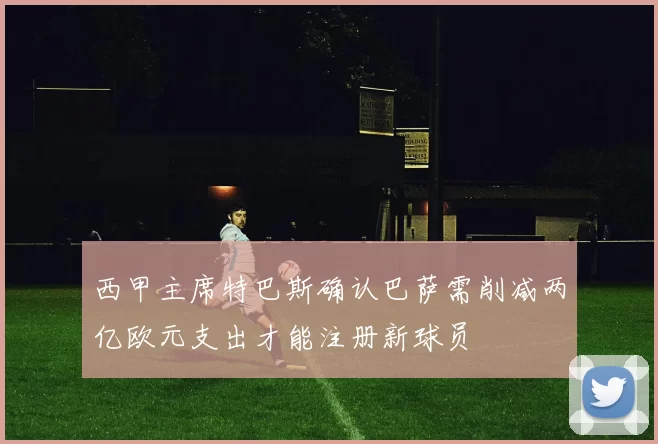 西甲主席特巴斯确认巴萨需削减两亿欧元支出才能注册新球员